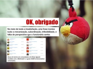 OK, obrigado
No meio de toda a insatisfação, uma frase iconiza
tudo: a mecanização, subordinação, inflexibilidade, e
falta de perspectiva que o funcionário sente.




Busca do termo em comunidades do Orkut: ligação
imediata com o McDonald´s e quase 10.000 ex-funcionários
conectados.
 