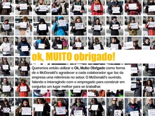 ok, MUITO obrigado!
Queremos então utilizar o Ok, Muito Obrigado como forma
de o McDonald’s agradecer a cada colaborador que faz da
empresa uma referência no setor. O McDonald’s ouvindo,
falando e interagindo com o empregado para construir em
conjunto um lugar melhor para se trabalhar.
 