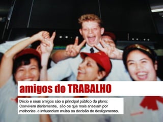 amigos do TRABALHO
Décio e seus amigos são o principal público do plano:
Convivem diariamente, são os que mais anseiam por
melhorias e influenciam muito na decisão de desligamento.
 
