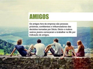 AMIGOS
Os amigos fora da empresa são pessoas
próximas, confidentes e influenciadoras das
decisões tomadas por Décio. Décio e muitos
outros jovens começaram a trabalhar no Mc por
indicação de amigos.
 