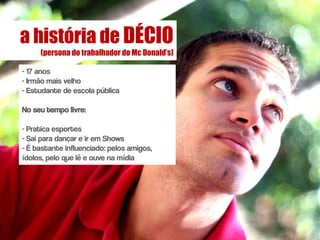 a história de DÉCIO
     (persona do trabalhador do Mc Donald’s)

- 17 anos
- Irmão mais velho
- Estudante de escola pública

No seu tempo livre:

- Pratica esportes
- Sai para dançar e ir em Shows
- É bastante influenciado: pelos amigos,
ídolos, pelo que lê e ouve na mídia
 