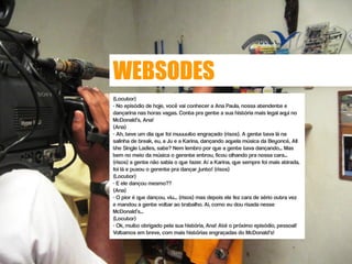 WEBSODES
(Locutor)
- No episódio de hoje, você vai conhecer a Ana Paula, nossa atendente e
dançarina nas horas vagas. Conta pra gente a sua história mais legal aqui no
McDonald’s, Ana!
(Ana)
- Ah, teve um dia que foi muuuuito engraçado (risos). A gente tava lá na
salinha de break, eu, a Ju e a Karina, dançando aquela música da Beyoncé, All
the Single Ladies, sabe? Nem lembro por que a gente tava dançando... Mas
bem no meio da música o gerente entrou, ficou olhando pra nossa cara...
(risos) a gente não sabia o que fazer. Aí a Karina, que sempre foi mais atirada,
foi lá e puxou o gerente pra dançar junto! (risos)
(Locutor)
- E ele dançou mesmo??
(Ana)
- O pior é que dançou, viu... (risos) mas depois ele fez cara de sério outra vez
e mandou a gente voltar ao trabalho. Ai, como eu dou risada nesse
McDonald’s...
(Locutor)
- Ok, muito obrigado pela sua história, Ana! Até o próximo episódio, pessoal!
Voltamos em breve, com mais histórias engraçadas do McDonald’s!
 