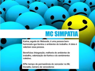MC SIMPATIA
Karina, aquela do Websode, é uma pessoa bem-
humorada que ilumina o ambiente de trabalho. A ideia é
valorizar essa pessoa.

Benefícios: Integração, melhoria do ambiente de
trabalho, valorização de Karina e do sentimento
coletivo.

KPIs: tempo de permanência do vencedor no Mc
Donalds, número de vencedores
 