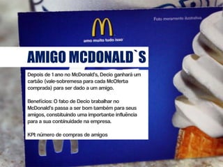 AMIGO MCDONALD`S
Depois de 1 ano no McDonald’s, Decio ganhará um
cartão (vale-sobremesa para cada McOferta
comprada) para ser dado a um amigo.

Benefícios: O fato de Decio trabalhar no
McDonald’s passa a ser bom também para seus
amigos, constituindo uma importante influência
para a sua continuidade na empresa.

KPI: número de compras de amigos
 