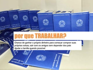 por que TRABALHAR?
Chance de ganhar o próprio dinheiro para começar comprar suas
próprias coisas, sair com os amigos sem depender dos pais
Ajudar a família quando possível
 