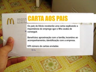 CARTA AOS PAIS
Os pais de Décio receberão uma carta explicando a
importância do emprego que o filho acaba de
conseguir.

Benefícios: aproximação com a família, incentivo ao
acompanhamento, identificação com a empresa.

KPI: número de cartas enviadas
 