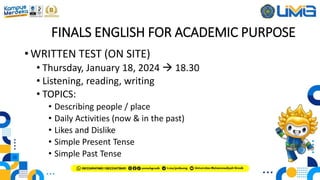 FINALS ENGLISH FOR ACADEMIC PURPOSE
• WRITTEN TEST (ON SITE)
• Thursday, January 18, 2024  18.30
• Listening, reading, writing
• TOPICS:
• Describing people / place
• Daily Activities (now & in the past)
• Likes and Dislike
• Simple Present Tense
• Simple Past Tense
 