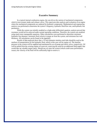 Using Hydraulics to Actuate Engine Valves

1

Executive Summary
In a typical internal combustion engine, the cam drives the motion of mechanical components,
which in turn actuate intake and exhaust valves. This report provides analysis and evaluation of an engine
where the mechanical components are replaced by hydraulic components. Mathematical and engineering
analysis was performed to determine the system’s frequency, hydraulic fluid flow rate, and hydraulic line
parameters.
While the system was initially modeled as a high-order differential equation, analysis proved that
resonance would not be achieved under normal operating conditions. Therefore, the system was modeled
using much more manageable equations. Other calculations were performed to determine minimum
hydraulic line diameter, minimum fluid velocity to purge air from the system, and minimum line wall
thickness. All calculations can be found in the appendix.
Results of data analyzed show that a 1/8 inch diameter stainless steel tube should be used as the
medium of transportation for the hydraulic fluid, which in this case will be engine oil. The baseline
pressure in the system will be supplied and maintained by an oil pump and check valves, respectively. Oil
will be pulled from the existing engine oil reservoir, removing the need for an additional fluid supply that
would take up valuable engine space. Should any air enter the system (which could cause performance
issues), the velocity of the fluid will be sufficiently high to remove it.

 