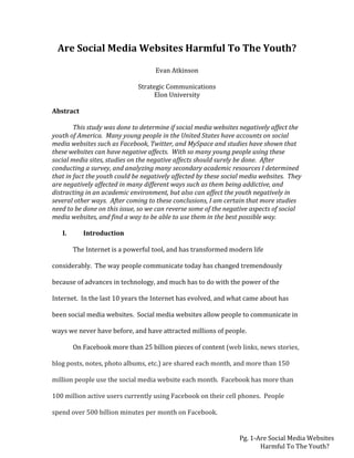 Pg. 1-Are Social Media Websites
Harmful To The Youth?
Are Social Media Websites Harmful To The Youth?
Evan Atkinson
Strategic Communications
Elon University
Abstract
This study was done to determine if social media websites negatively affect the
youth of America. Many young people in the United States have accounts on social
media websites such as Facebook, Twitter, and MySpace and studies have shown that
these websites can have negative affects. With so many young people using these
social media sites, studies on the negative affects should surely be done. After
conducting a survey, and analyzing many secondary academic resources I determined
that in fact the youth could be negatively affected by these social media websites. They
are negatively affected in many different ways such as them being addictive, and
distracting in an academic environment, but also can affect the youth negatively in
several other ways. After coming to these conclusions, I am certain that more studies
need to be done on this issue, so we can reverse some of the negative aspects of social
media websites, and find a way to be able to use them in the best possible way.
I. Introduction
The Internet is a powerful tool, and has transformed modern life
considerably. The way people communicate today has changed tremendously
because of advances in technology, and much has to do with the power of the
Internet. In the last 10 years the Internet has evolved, and what came about has
been social media websites. Social media websites allow people to communicate in
ways we never have before, and have attracted millions of people.
On Facebook more than 25 billion pieces of content (web links, news stories,
blog posts, notes, photo albums, etc.) are shared each month, and more than 150
million people use the social media website each month. Facebook has more than
100 million active users currently using Facebook on their cell phones. People
spend over 500 billion minutes per month on Facebook.
 