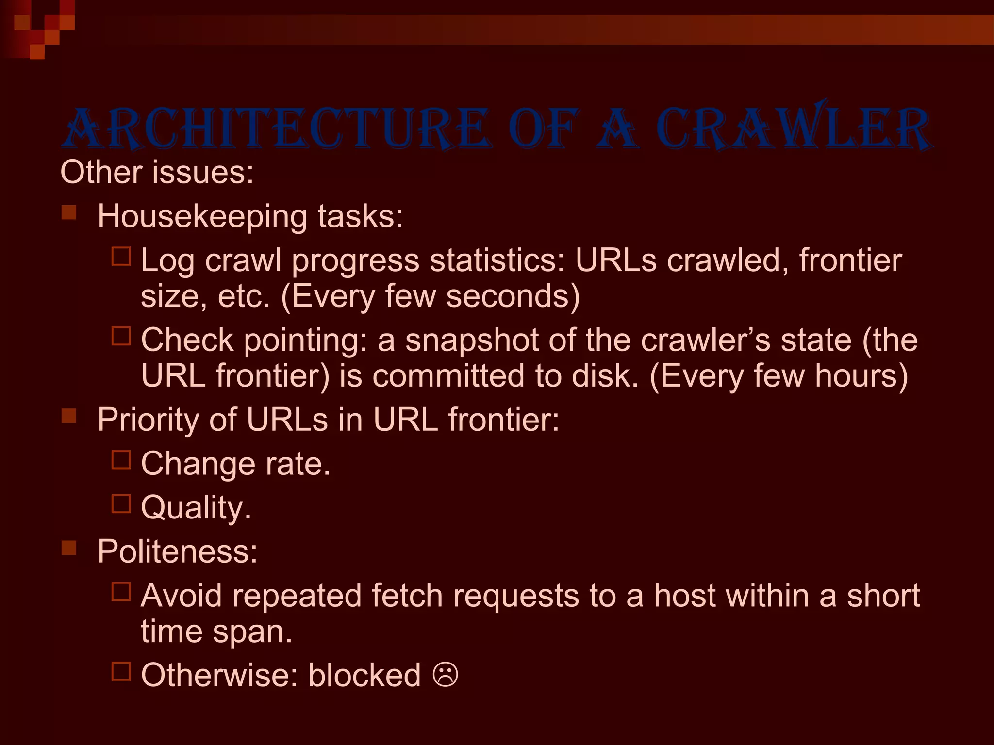 Architecture of A crAwler
Other issues:
 Housekeeping tasks:
 Log crawl progress statistics: URLs crawled, frontier
size, etc. (Every few seconds)
 Check pointing: a snapshot of the crawler’s state (the
URL frontier) is committed to disk. (Every few hours)
 Priority of URLs in URL frontier:
 Change rate.
 Quality.
 Politeness:
 Avoid repeated fetch requests to a host within a short
time span.
 Otherwise: blocked 
 