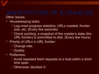 Architecture of A crAwler
Other issues:
 Housekeeping tasks:
 Log crawl progress statistics: URLs crawled, frontier
size, etc. (Every few seconds)
 Check pointing: a snapshot of the crawler’s state (the
URL frontier) is committed to disk. (Every few hours)
 Priority of URLs in URL frontier:
 Change rate.
 Quality.
 Politeness:
 Avoid repeated fetch requests to a host within a short
time span.
 Otherwise: blocked 
 