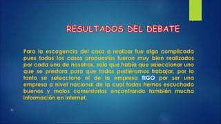 Para la escogencia del caso a realizar fue algo complicada 
pues todos los casos propuestos fueron muy bien realizados 
por cada una de nosotras, solo que había que seleccionar uno 
que se prestara para que todas pudiéramos trabajar, por lo 
tanto se selecciono el de la empresa TIGO por ser una 
empresa a nivel nacional de la cual todas hemos escuchado 
buenos y malos comentarios encontrando también mucha 
información en internet. 
 