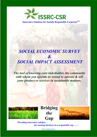 SOCIAL ECONOMIC SURVEY
&
SOCIAL IMPACT ASSESSMENT
The tool of knowing core stakeholder, the community
with whom you operate or intend to operate & sell
your product or services in sustainable manner.
Providing innovative solution
for running business in a responsible way … . .
Bridging
the
Gap
ISSRC-CSR
Innovative Solutions for Socially Responsible CorporateTM
www.issrc-csr.in
 