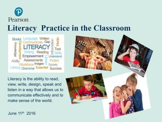 Literacy Practice in the Classroom
Literacy is the ability to read,
view, write, design, speak and
listen in a way that allows us to
communicate effectively and to
make sense of the world.
June 11th 2016
 