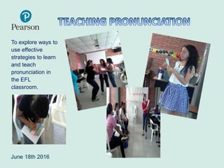 To explore ways to
use effective
strategies to learn
and teach
pronunciation in
the EFL
classroom.
June 18th 2016
 