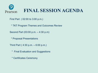 FINAL SESSION AGENDA
First Part ( 02:00 to 3:00 p.m.)
* TKT Program Themes and Outcomes Review
Second Part (03:00 p.m. – 4:30 p.m)
* Proposal Presentations
Third Part ( 4:30 p.m. – 6:00 p.m.)
* Final Evaluation and Suggestions
* Certificates Ceremony
 