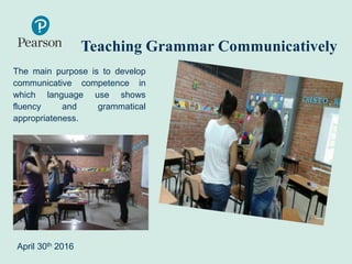 Teaching Grammar Communicatively
The main purpose is to develop
communicative competence in
which language use shows
fluency and grammatical
appropriateness.
April 30th 2016
 