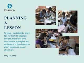 PLANNING
A
LESSON
To give participants some
tips for them to organize
content, materials, time,
instructional strategies and
assistance in the classroom
when planning a lesson
effectively.
May 7th 2016
 