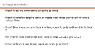 • विद्यार्थी के साथ एक परस्पर सम्मान और सहयोग का सम्बन्ध
• विद्यार्थी को सामाजिक-सांस्कृतिक परिवेश को समझना, उसकी रुचियों, क्षमताओं आदि को ध्यान में
रखते हुए शिक्षण
• विद्यार्थी विषय के साथ-साथ अपने शिक्षक के व्यक्तित्व, व्यवहार से, उसकी प्राथमिकताओं से भी सीखते
हैं
• किन चीजों पर शिक्षक समझौता नहीं करता, शिक्षक का रवैया (attitude), मूल्य (values)
• विद्यार्थी भी शिक्षक में प्यार, विश्वास, सम्मान और सहयोग ढूंढ रहे होते हैं |
Teaching as a Relational Act
 