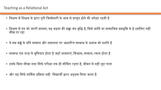• शिक्षण में शिक्षक के द्वारा पूरी जिम्मेदारी के भाव से प्रस्तुत होने की अपेक्षा रहती है
• शिक्षण में दंड को जरुरी मानना, यह कहना की बच्चा मंद बुद्धि है, किसे जाति या सामाजिक प्रष्ठभूमि से है इसलिए नहीं
सीख पा रहा
• ये सब बच्चे के प्रति सम्मान और समानता पर आधारित सम्बन्ध के अभाव को दर्शाते है
• सम्बन्ध एक तरह से बुनियाद होता है जहाँ भावनाएं, विश्वास, सम्मान, न्याय होता है
• इसके बिना सीखा गया सिर्फ परीक्षा तक ही सीमित रहता है, जीवन से नहीं जुड़ पाता
• और यह सिर्फ तार्किक प्रक्रिया नहीं विद्यार्थी द्वारा अनुभव किया जाता है
Teaching as a Relational Act
 