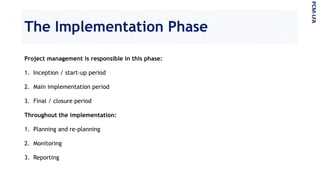The Implementation Phase
Project management is responsible in this phase:
1. Inception / start-up period
2. Main implementation period
3. Final / closure period
Throughout the implementation:
1. Planning and re-planning
2. Monitoring
3. Reporting
PCM-LFA
 