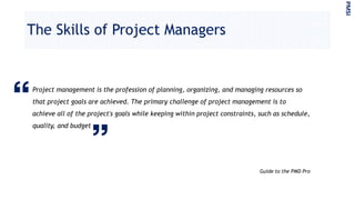 The Skills of Project Managers
Project management is the profession of planning, organizing, and managing resources so
that project goals are achieved. The primary challenge of project management is to
achieve all of the project's goals while keeping within project constraints, such as schedule,
quality, and budget
Guide to the PMD Pro
PMSI
 