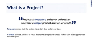 What is a Project?
PCM-LFA
Project: A temporary endeavor undertaken
to create a unique product,service, or result.
Temporary means that the project has a start date and an end date.
A unique product, service, or result means that the project is not a routine task that happens over
and over again.
 