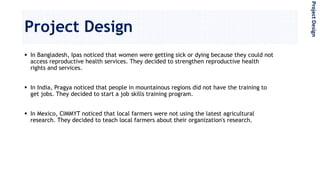 Project Design
 In Bangladesh, Ipas noticed that women were getting sick or dying because they could not
access reproductive health services. They decided to strengthen reproductive health
rights and services.
 In India, Pragya noticed that people in mountainous regions did not have the training to
get jobs. They decided to start a job skills training program.
 In Mexico, CIMMYT noticed that local farmers were not using the latest agricultural
research. They decided to teach local farmers about their organization's research.
ProjectDesign
 