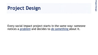 Project Design
Every social impact project starts in the same way: someone
notices a problem and decides to do something about it.
ProjectDesign
 