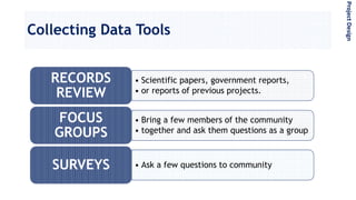 Collecting Data Tools
• Scientific papers, government reports,
• or reports of previous projects.
RECORDS
REVIEW
• Bring a few members of the community
• together and ask them questions as a group
FOCUS
GROUPS
• Ask a few questions to communitySURVEYS
ProjectDesign
 