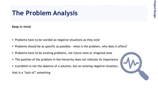 The Problem Analysis
Keep in mind:
 Problems have to be worded as negative situations as they exist
 Problems should be as specific as possible – what is the problem, who does it affect?
 Problems have to be existing problems, not future ones or imagined ones
 The position of the problem in the hierarchy does not indicate its importance
 A problem is not the absence of a solution, but an existing negative situation,
that is a “lack of” something
ProjectDesign
 