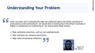 Understanding Your Problem
After my team and I analyzed the data we collected about the Infant mortality in
community A and community B, we found that in community A the Infant mortality is
higher in comparison to community B, we found some likely causes:
 Poor sanitation practices, such as not washing hands
 Poor nutrition for mothers and infants
 High rates of bacterial infections
- Safgia Nil,
WB, Nigeria
ProjectDesign
 