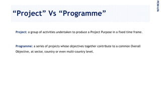 “Project” Vs “Programme”
Project: a group of activities undertaken to produce a Project Purpose in a fixed time frame.
Programme: a series of projects whose objectives together contribute to a common Overall
Objective, at sector, country or even multi-country level.
PCM-LFA
 