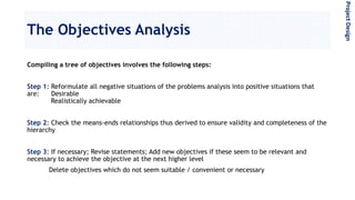 The Objectives Analysis
Compiling a tree of objectives involves the following steps:
Step 1: Reformulate all negative situations of the problems analysis into positive situations that
are: Desirable
Realistically achievable
Step 2: Check the means-ends relationships thus derived to ensure validity and completeness of the
hierarchy
Step 3: If necessary; Revise statements; Add new objectives if these seem to be relevant and
necessary to achieve the objective at the next higher level
Delete objectives which do not seem suitable / convenient or necessary
ProjectDesign
 