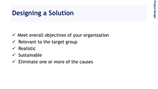 Designing a Solution
 Meet overall objectives of your organization
 Relevant to the target group
 Realistic
 Sustainable
 Eliminate one or more of the causes
ProjectDesign
 