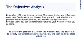 The Objectives Analysis
Remember! LFA is an iterative process. This means that as you define your
Objectives Tree based on the Problem Tree, you will check whether the
problems were clearly identified, and whether the logic still holds
between them. You can (and should!) be altering your Problem Tree as you
go along.
The clearer the problem is stated in the Problem Tree, the easier it is
to identify the logical link between problems, and then to define clear
objectives.
ProjectDesign
 