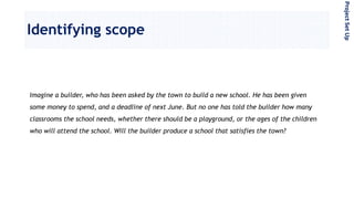 Identifying scope
Imagine a builder, who has been asked by the town to build a new school. He has been given
some money to spend, and a deadline of next June. But no one has told the builder how many
classrooms the school needs, whether there should be a playground, or the ages of the children
who will attend the school. Will the builder produce a school that satisfies the town?
ProjectSetUp
 