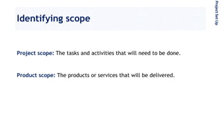 Identifying scope
Project scope: The tasks and activities that will need to be done.
Product scope: The products or services that will be delivered.
ProjectSetUp
 