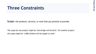 Three Constraints
Scope: the products, services, or work that you promise to provide.
The scope for one project might be "one bridge will be built." For another project,
the scope might be "1,000 children will be taught to read."
ProjectSetUp
 