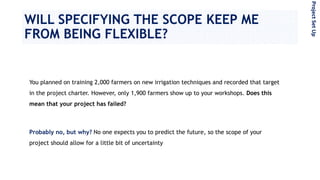 WILL SPECIFYING THE SCOPE KEEP ME
FROM BEING FLEXIBLE?
You planned on training 2,000 farmers on new irrigation techniques and recorded that target
in the project charter. However, only 1,900 farmers show up to your workshops. Does this
mean that your project has failed?
Probably no, but why? No one expects you to predict the future, so the scope of your
project should allow for a little bit of uncertainty
ProjectSetUp
 
