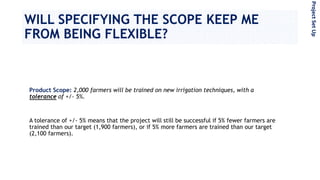 WILL SPECIFYING THE SCOPE KEEP ME
FROM BEING FLEXIBLE?
Product Scope: 2,000 farmers will be trained on new irrigation techniques, with a
tolerance of +/- 5%.
A tolerance of +/- 5% means that the project will still be successful if 5% fewer farmers are
trained than our target (1,900 farmers), or if 5% more farmers are trained than our target
(2,100 farmers).
ProjectSetUp
 