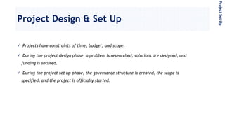 Project Design & Set Up
 Projects have constraints of time, budget, and scope.
 During the project design phase, a problem is researched, solutions are designed, and
funding is secured.
 During the project set up phase, the governance structure is created, the scope is
specified, and the project is officially started.
ProjectSetUp
 
