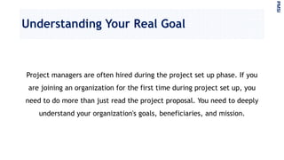 Understanding Your Real Goal
Project managers are often hired during the project set up phase. If you
are joining an organization for the first time during project set up, you
need to do more than just read the project proposal. You need to deeply
understand your organization's goals, beneficiaries, and mission.
PMSI
 