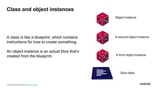 This work is licensed under the Apache 2.0 License
Class and object instances
A class is like a blueprint, which contains
instructions for how to create something.
An object instance is an actual Dice that’s
created from the blueprint.
Object instance
A second object instance
A third object instance
Dice class
 