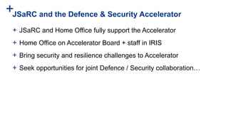 +JSaRC and the Defence & Security Accelerator
+ JSaRC and Home Office fully support the Accelerator
+ Home Office on Accelerator Board + staff in IRIS
+ Bring security and resilience challenges to Accelerator
+ Seek opportunities for joint Defence / Security collaboration…
 