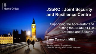 +
JSaRC : Joint Security
and Resilience Centre
Supporting the Accelerator and
putting the SECURITY in
“Defence and Security”
Jane Cannon, MBE
Director,
Security Industry Engagement,
Office for Security and Counter Terrorism
 