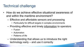 Technical challenge
OFFICIAL
• How do we achieve effective situational awareness of
and within the maritime environment?
– Effective and affordable sensors and processing
• Particularly for difficult targets in complex environments
– Providing effective and timely information to operators
• Fusion
• Automation
• Patterns of life
– Understanding that allows us to introduce the right
technology early – and use it correctly
 