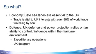 So what?
OFFICIAL
• Economy: Safe sea lanes are essential to the UK
– Trade is vital to UK interests with over 90% of world trade
travelling by sea
• Defence: UK defence and power projection relies on an
ability to control / influence within the maritime
environment
– Expeditionary operations
– UK deterrent
 