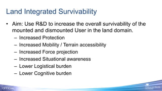 Land Integrated Survivability
OFFICIAL
• Aim: Use R&D to increase the overall survivability of the
mounted and dismounted User in the land domain.
– Increased Protection
– Increased Mobility / Terrain accessibility
– Increased Force projection
– Increased Situational awareness
– Lower Logistical burden
– Lower Cognitive burden
 
