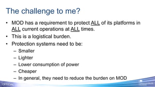 The challenge to me?
• MOD has a requirement to protect ALL of its platforms in
ALL current operations at ALL times.
• This is a logistical burden.
• Protection systems need to be:
– Smaller
– Lighter
– Lower consumption of power
– Cheaper
– In general, they need to reduce the burden on MOD
OFFICIAL
 